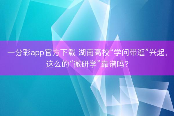一分彩app官方下载 湖南高校“学问带逛”兴起，这么的“微研学”靠谱吗?