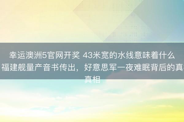 幸运澳洲5官网开奖 43米宽的水线意味着什么？福建舰量产音书传出，好意思军一夜难眠背后的真相