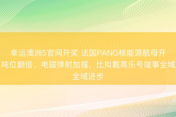 幸运澳洲5官网开奖 法国PANG核能源航母开工：吨位翻倍、电磁弹射加握，比拟戴高乐号竣事全域进步