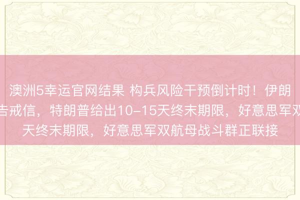澳洲5幸运官网结果 构兵风险干预倒计时！伊朗向合股国递交自保告戒信，特朗普给出10-15天终末期限，好意思军双航母战斗群正联接