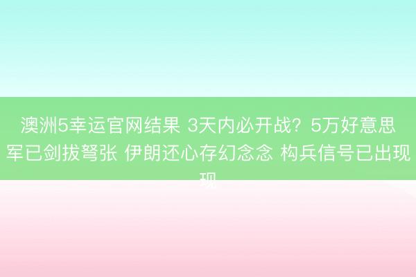 澳洲5幸运官网结果 3天内必开战?5万好意思军已剑拔弩张 伊朗还心存幻念念 构兵信号已出现