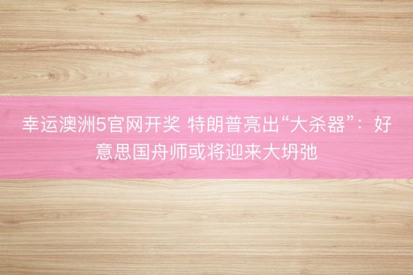 幸运澳洲5官网开奖 特朗普亮出“大杀器”：好意思国舟师或将迎来大坍弛