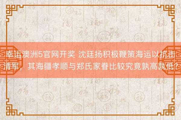 幸运澳洲5官网开奖 沈廷扬积极鞭策海运以抗击清军,其海疆孝顺与郑氏家眷比较究竟孰高孰低?