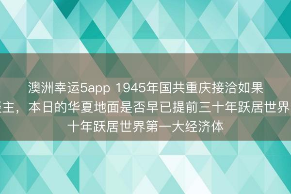 澳洲幸运5app 1945年国共重庆接洽如果成了一家东谈主,本日的华夏地面是否早已提前三十年跃居世界第一大经济体