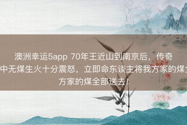 澳洲幸运5app 70年王近山到南京后，传奇聂凤智家中无煤生火十分震怒，立即命东谈主将我方家的煤全部送去！
