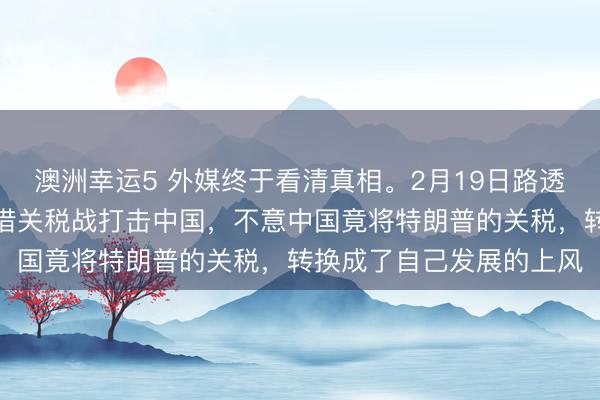 澳洲幸运5 外媒终于看清真相。2月19日路透社指出，好意思国脉思借关税战打击中国，不意中国竟将特朗普的关税，转换成了自己发展的上风