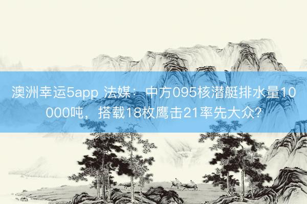 澳洲幸运5app 法媒：中方095核潜艇排水量10000吨，搭载18枚鹰击21率先大众？