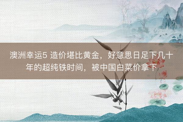 澳洲幸运5 造价堪比黄金,好意思日足下几十年的超纯铁时间,被中国白菜价拿下
