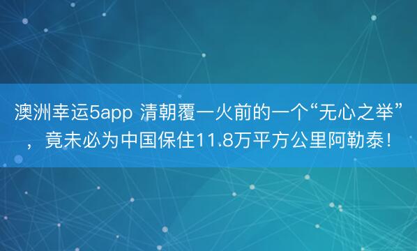 澳洲幸运5app 清朝覆一火前的一个“无心之举”,竟未必为中国保住11.8万平方公里阿勒泰!