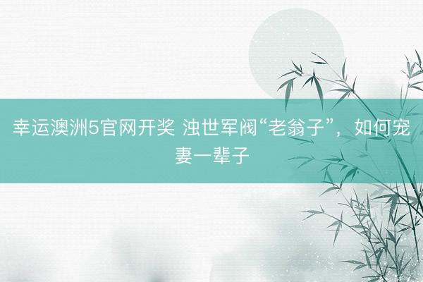 幸运澳洲5官网开奖 浊世军阀“老翁子”，如何宠妻一辈子