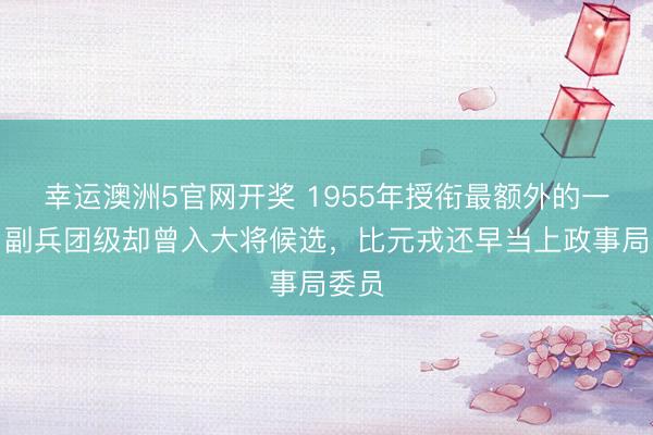 幸运澳洲5官网开奖 1955年授衔最额外的一位:副兵团级却曾入大将候选,比元戎还早当上政事局委员