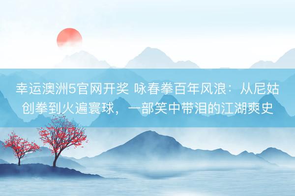 幸运澳洲5官网开奖 咏春拳百年风浪:从尼姑创拳到火遍寰球,一部笑中带泪的江湖爽史