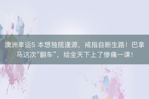 澳洲幸运5 本想独揽逢源,戒指自断生路!巴拿马这次“翻车”,给全天下上了惨痛一课!