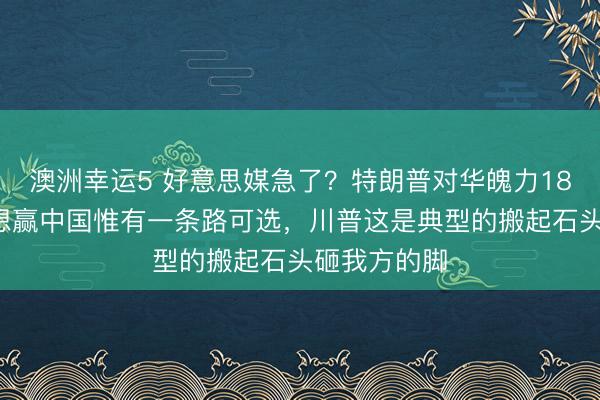 澳洲幸运5 好意思媒急了？特朗普对华魄力180度转动，想赢中国惟有一条路可选，川普这是典型的搬起石头砸我方的脚