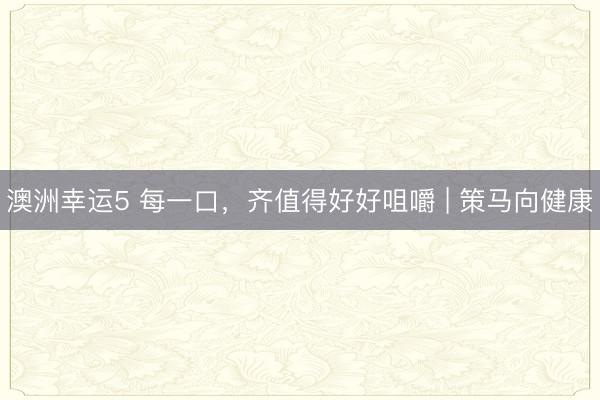 澳洲幸运5 每一口，齐值得好好咀嚼 | 策马向健康