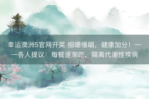 幸运澳洲5官网开奖 细嚼慢咽，健康加分！——各人提议：每餐逐渐吃，隔离代谢性疾病