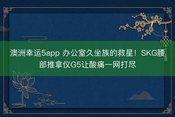 澳洲幸运5app 办公室久坐族的救星！SKG腰部推拿仪G5让酸痛一网打尽