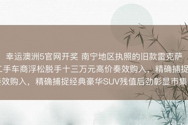 幸运澳洲5官网开奖 南宁地区执照的旧款雷克萨斯RX现身竞拍现场，二手车商浮松脱手十三万元高价奏效购入，精确捕捉经典豪华SUV残值后劲彰显市集洞致力