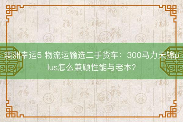 澳洲幸运5 物流运输选二手货车：300马力天锦plus怎么兼顾性能与老本？