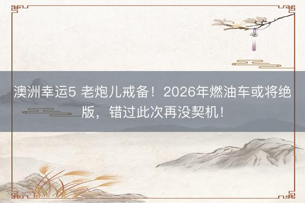 澳洲幸运5 老炮儿戒备！2026年燃油车或将绝版，错过此次再没契机！