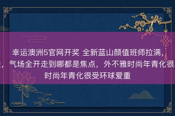 幸运澳洲5官网开奖 全新蓝山颜值班师拉满，回头率爆表，气场全开走到哪都是焦点，外不雅时尚年青化很受环球爱重