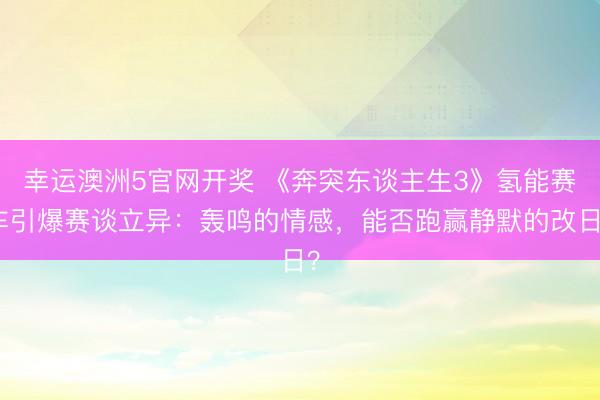幸运澳洲5官网开奖 《奔突东谈主生3》氢能赛车引爆赛谈立异：轰鸣的情感，能否跑赢静默的改日？