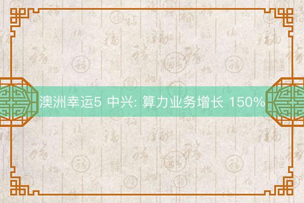 澳洲幸运5 中兴: 算力业务增长 150%